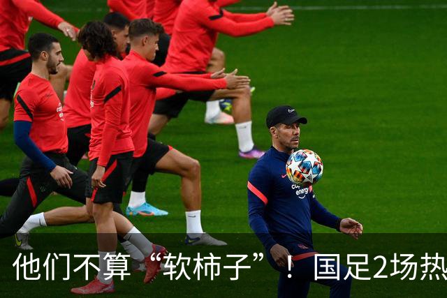 他们不算“软柿子”！国足2场热身赛来袭，给邵佳一最后的机会