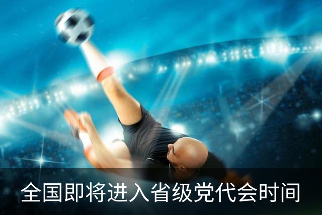 全国即将进入省级党代会时间