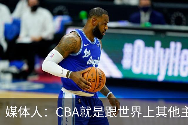 媒体人：CBA就是跟世界上其他主流联赛不一样 天王老子来都要适应