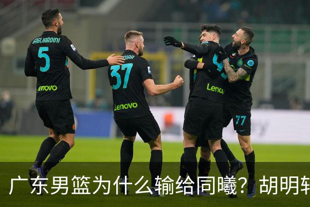 广东男篮为什么输给同曦？胡明轩毫不客气说出原因，说得很实在
