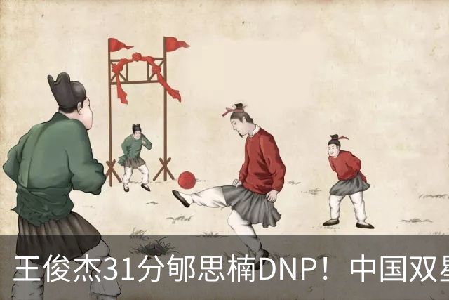 王俊杰31分郇思楠DNP！中国双星境遇两重天 周琦接班人明年会更难