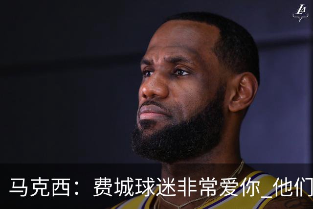 马克西：费城球迷非常爱你 他们严格要求你 但没有比这更好的了