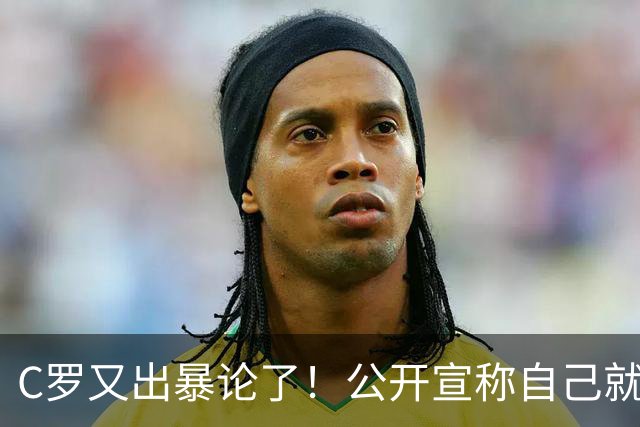 C罗又出暴论了！公开宣称自己就是历史最佳，球迷直呼太癫狂了！